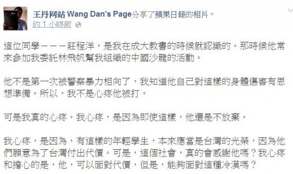 中國民運人士王丹在臉書上表示，莊姓學生不是第1次被警察暴力相向，他心疼莊程洋不放棄的精神，但也擔心這樣為台灣付出的心意，可能只會得到社會的冷漠對待。（圖擷取自王丹臉書）